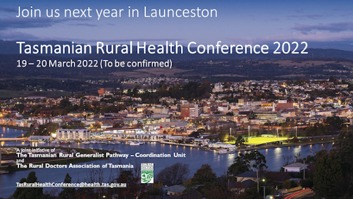 Join us next year in Launceston.  Tasmanian rural Health Conference 2022, 19-20 March (to be confirmed).  A join initiative of the Tasmanian Rural Generalist Pathway (Coordination Unit) and the Rural Doctors Association of Tasmania.  Tas.RuralHealthConference@health.tas.gov.au